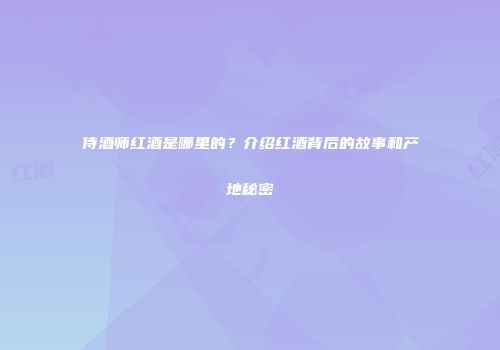 侍酒师红酒是哪里的？介绍红酒背后的故事和产地秘密
