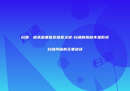 白酒：继承是基础发扬是关键-白酒的陈酿不是形成白酒风味的主要途径