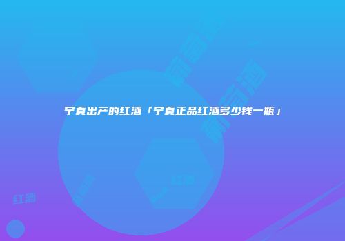 宁夏出产的红酒「宁夏正品红酒多少钱一瓶」