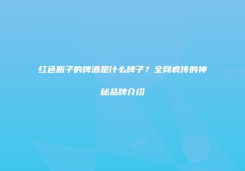 红色瓶子的啤酒是什么牌子？全网疯传的神秘品牌介绍
