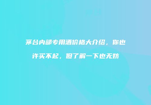 茅台内部专用酒价格大介绍，你也许买不起，但了解一下也无妨