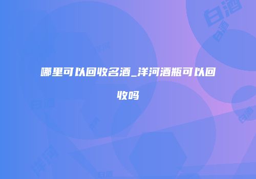 哪里可以回收名酒_洋河酒瓶可以回收吗