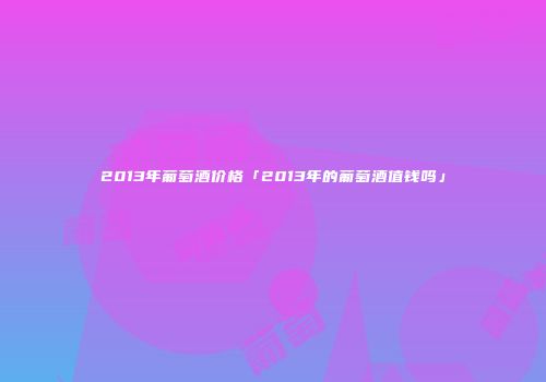 2013年葡萄酒价格「2013年的葡萄酒值钱吗」