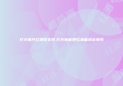 打火机开红酒安全吗,打火机能把红酒盖烧出来吗