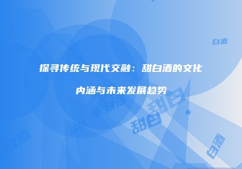探寻传统与现代交融：甜白酒的文化内涵与未来发展趋势