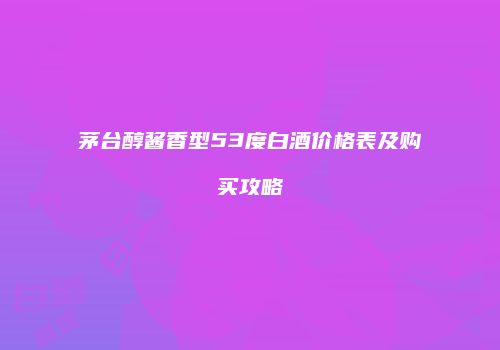 茅台醇酱香型53度白酒价格表及购买攻略