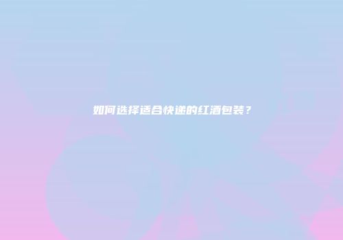 如何选择适合快递的红酒包装？