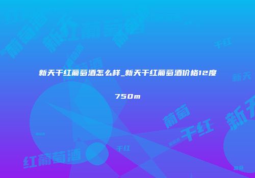 新天干红葡萄酒怎么样_新天干红葡萄酒价格12度750m
