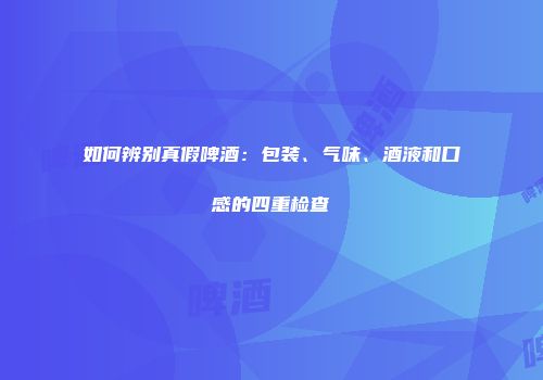 如何辨别真假啤酒：包装、气味、酒液和口感的四重检查