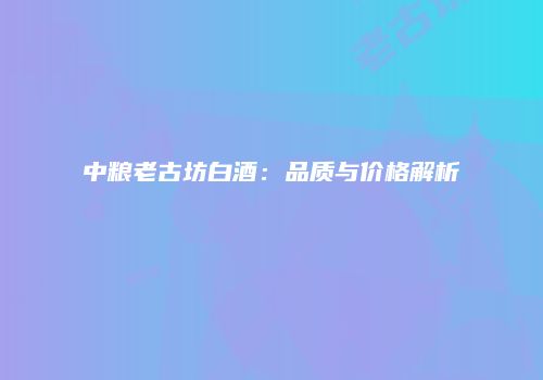 中粮老古坊白酒：品质与价格解析