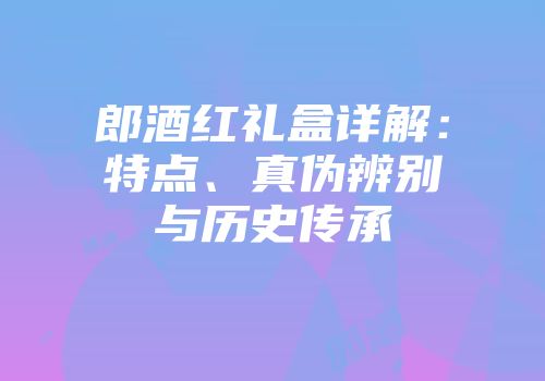 郎酒红礼盒详解：特点、真伪辨别与历史传承