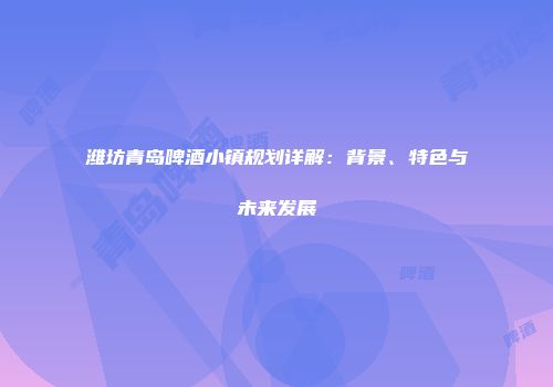 潍坊青岛啤酒小镇规划详解：背景、特色与未来发展