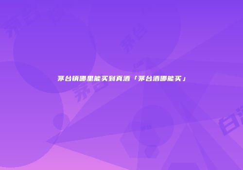 茅台镇哪里能买到真酒「茅台酒哪能买」