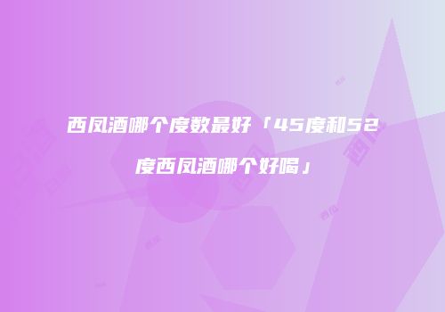 西凤酒哪个度数最好「45度和52度西凤酒哪个好喝」