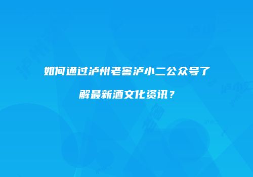 如何通过泸州老窖泸小二公众号了解最新酒文化资讯？