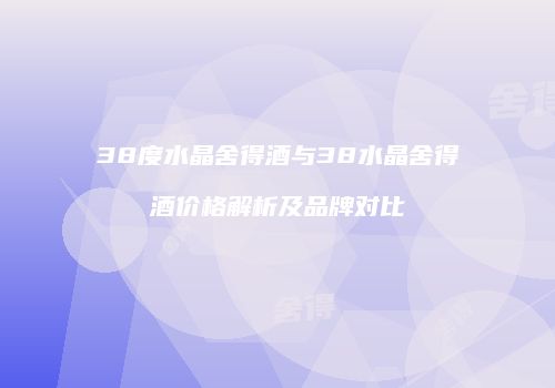 38度水晶舍得酒与38水晶舍得酒价格解析及品牌对比