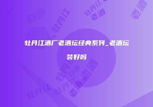牡丹江酒厂老酒坛经典系列_老酒坛装好吗