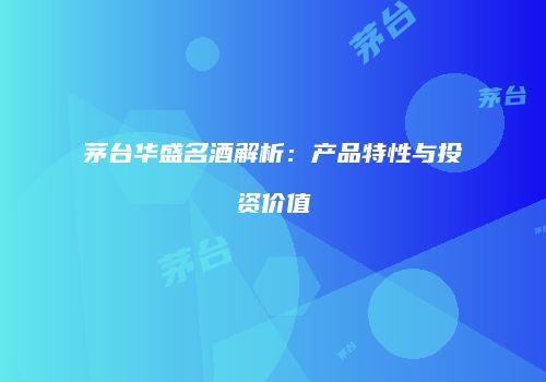 茅台华盛名酒解析：产品特性与投资价值