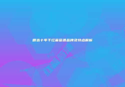 精选十年干红葡萄酒品牌及特点解析