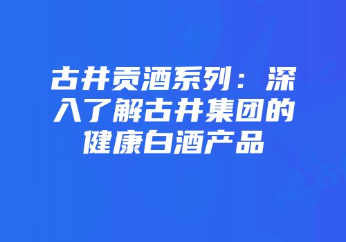 古井贡酒系列：深入了解古井集团的健康白酒产品