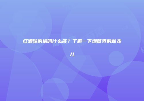 红酒味的烟叫什么名？了解一下烟草界的新宠儿