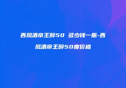 西凤酒帝王醉50℃多少钱一瓶-西凤酒帝王醉50度价格