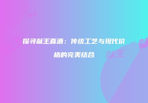 探寻献王喜酒：传统工艺与现代价格的完美结合