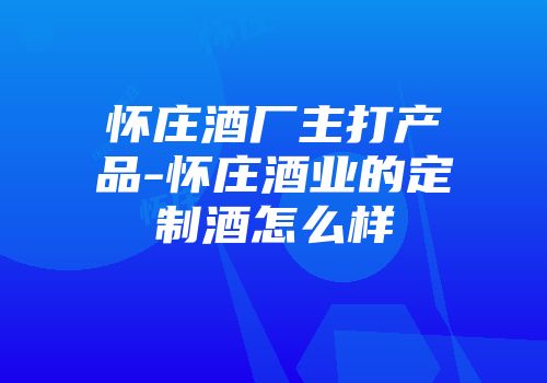 怀庄酒厂主打产品-怀庄酒业的定制酒怎么样