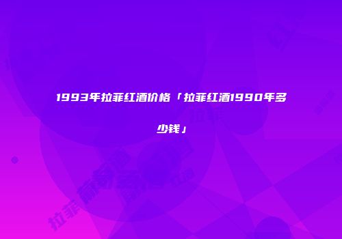 1993年拉菲红酒价格「拉菲红酒1990年多少钱」