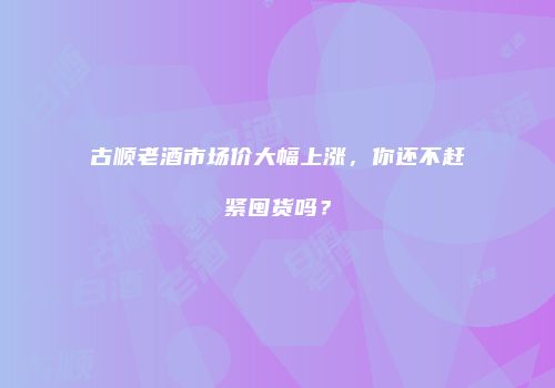 古顺老酒市场价大幅上涨，你还不赶紧囤货吗？