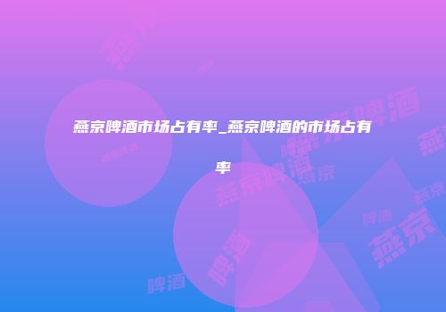 燕京啤酒市场占有率_燕京啤酒的市场占有率