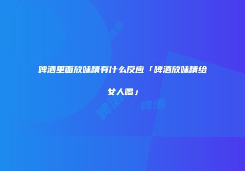 啤酒里面放味精有什么反应「啤酒放味精给女人喝」