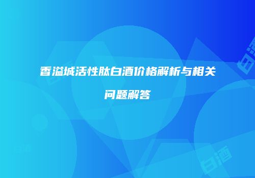 香溢城活性肽白酒价格解析与相关问题解答