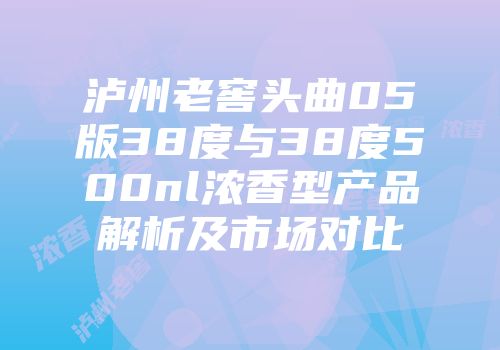 泸州老窖头曲05版38度与38度500nl浓香型产品解析及市场对比