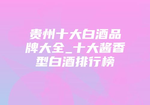 贵州十大白酒品牌大全_十大酱香型白酒排行榜