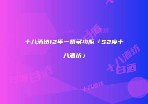 十八酒坊12年一箱多少瓶「52度十八酒坊」