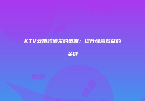 KTV云南啤酒采购策略：提升经营效益的关键