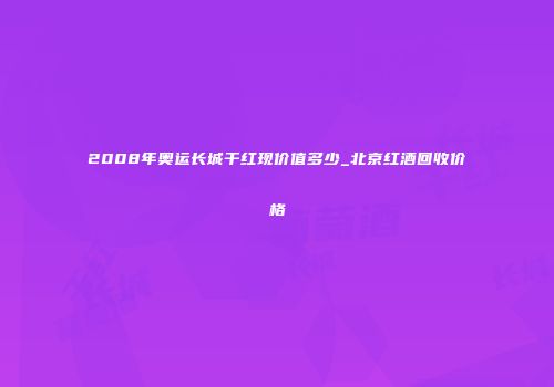 2008年奥运长城干红现价值多少_北京红酒回收价格