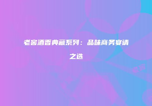 老窖酒香典藏系列：品味商务宴请之选