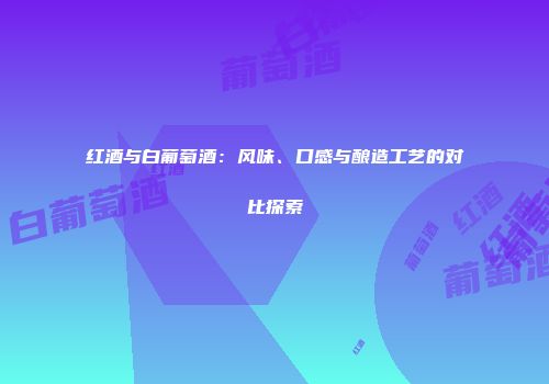 红酒与白葡萄酒：风味、口感与酿造工艺的对比探索