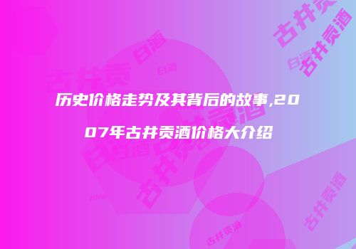 历史价格走势及其背后的故事,2007年古井贡酒价格大介绍