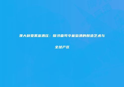 澳大利亚禾富酒庄：探寻雷司令葡萄酒的酿造艺术与全球产区