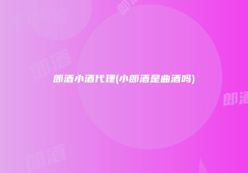郎酒小酒代理(小郎酒是曲酒吗)