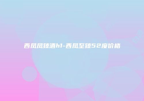 西凤凤臻酒h1-西凤至臻52度价格