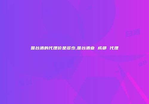 国台酒的代理价是多少,国台酒业 成都 代理
