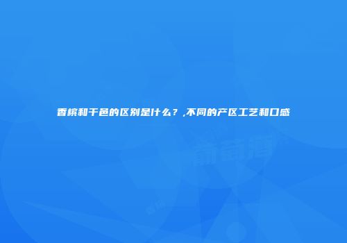 香槟和干邑的区别是什么？,不同的产区工艺和口感