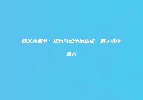 顺义啤酒节：地方特色节庆活动，展示城市魅力