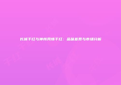 长城干红与神州风情干红：品味差异与市场分析