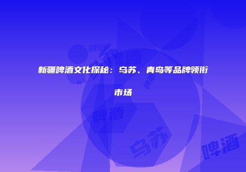 新疆啤酒文化探秘：乌苏、青岛等品牌领衔市场