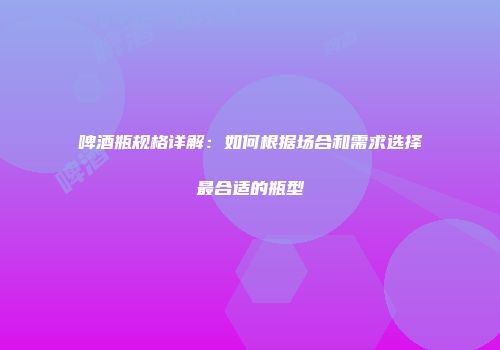 啤酒瓶规格详解：如何根据场合和需求选择最合适的瓶型